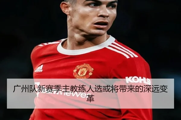 广州队新赛季主教练人选或将带来的深远变革